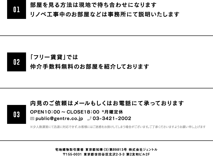 1.部屋を見る方法は現地で待ち合わせか、※セルフ内見のどちらかです。(※鍵を借りて自分で現地に見に行くこと)2.セルフ内見の場合、仲介手数料は無料です。ご協力いただき、安く借りれるような状況を作ります。3.※店舗がないので、部屋を探すことや物件までご案内することは行っておりません。(※事務所は下北沢駅にございます)